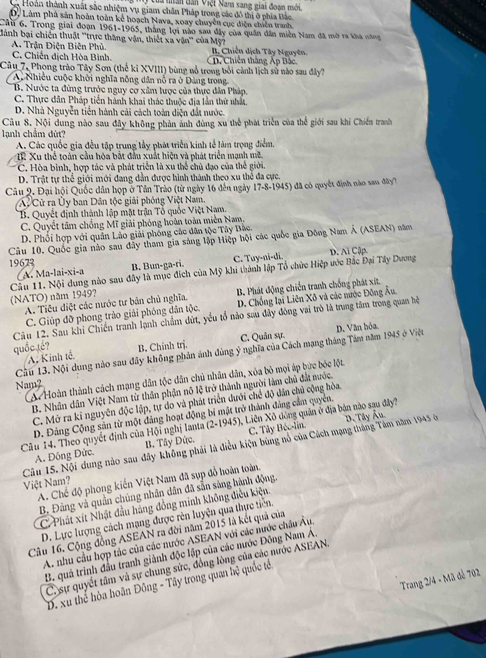 của thân dân Việt Nam sang giai đoạn mới.
à Hoàn thành xuất sắc nhiệm vụ giam chân Pháp trong các đô thị ở phía Bắc,
D. Làm phả sản hoàn toàn kể hoạch Nava, xoay chuyên cục diện chiến tranh,
Câu 6. Trong giai đoạn 1961-1965, thắng lợi não sau đây của quân dân miền Nam đã mở ra khá năng
Mành bại chiến thuật ''trực thăng vận, thiết xa vận'' của Mỹ
A. Trận Điện Biên Phủ. B. Chiến dịch Tây Nguyên.
C. Chiến dịch Hòa Bình. D. Chiến thắng Áp Bắc,
Câu 7, Phong trào Tây Sơn (thể kỉ XVIII) bùng nổ trong bối cảnh lịch sử nào sau đây?
A. Nhiều cuộc khởi nghĩa nông dân nỗ ra ở Đàng trong.
B. Nước ta đứng trước nguy cơ xâm lược của thực dân Pháp.
C. Thực dân Pháp tiển hành khai thác thuộc địa lần thử nhất.
D. Nhà Nguyễn tiền hành cải cách toàn diện đất nước.
Câu 8. Nội dung nào sau đây không phản ảnh đúng xu thể phát triển của thể giới sau khi Chiến tranh
lạnh chẩm dứt?
A. Các quốc gia đều tập trung lầy phát triển kinh tế làm trọng điểm.
B. Xu thể toàn cầu hóa bắt đầu xuất hiện và phát triển mạnh mẽ,
C. Hòa bình, hợp tác và phát triển là xu thể chủ đạo của thế giới.
D. Trật tự thể giới mới đang dần được hình thành theo xu thể đa cực.
Câu 9. Đại hội Quốc dân họp ở Tân Trào (từ ngày 16 đến ngày 17-8-1945) đã có quyết định nào sau đây?
A Cử ra Ủy ban Dân tộc giải phóng Việt Nam.
B. Quyết định thành lập mặt trận Tổ quốc Việt Nam.
C. Quyết tâm chống Mĩ giải phóng hoàn toàn miền Nam,
D. Phối hợp với quân Lào giải phống các dân tộc Tây Bắc.
Câu 10. Quốc gia nào sau đãy tham gia sáng lập Hiệp hội các quốc gia Đông Nam Á (ASEAN) năm
19673
(A. Ma-lai-xi-a B. Bun-ga-ri. C. Tuy-ni-di. D. Ai Cập.
Cầu 11. Nội dung nào sau đây là mục đích của Mỹ khi thành lập Tổ chức Hiệp ước Bắc Đại Tây Dương
A. Tiêu diệt các nước tư bản chủ nghĩa. B. Phát động chiến tranh chống phát xít.
(NATO) năm 1949?
C. Giúp đỡ phong trào giải phóng dân tộc.  D. Chống lại Liên Xô và các nước Đông Âu.
Câu 12. Sau khi Chiến tranh lạnh chẩm dứt, yều tổ nào sau đây đóng vai trò là trung tâm trong quan hệ
C. Quân sự. D. Văn hỏa.
quốc tế? B. Chinh trj.
Cầu 13. Nội dụng nào sau đây không phản ánh đủng ý nghĩa của Cách mạng tháng Tảm năm 1945 ở Việt
A. Kinh tế,
A. Hoàn thành cách mạng dân tộc dân chủ nhân dân, xỏa bỏ mọi áp bức bỏc lột.
Nm
B. Nhân dân Việt Nam từ thân phận nô lệ trở thành người làm chủ đất nước.
C. Mở ra kỉ nguyên độc lập, tự do và phát triển dưới chế độ dân chủ cộng hòa.
D. Đảng Cộng sản từ một đảng hoạt động bí mật trở thành đảng cầm quyền.
D. Tây Âu.
Câu 14. Theo quyết định của Hội nghị Ianta (2-1945), Liên Xô đóng quân ở địa bản nào sạu đây?
A. Đông Đức. B. Tây Đức. C. Tây Béc-lin.
Câu 15. Nội dung nào sau đây không phải là điều kiện bùng nổ của Cách mạng tháng Tảm năm 1945 ở
A. Chế độ phong kiến Việt Nam đã sụp đồ hoàn toàn.
Việt Nam?
B. Đảng và quần chúng nhân dân đã sẵn sàng hành động,
C Phát xít Nhật đầu hàng đồng minh không điều kiện.
D. Lực lượng cách mạng được rên luyện qua thực tiên,
Câu 16. Cộng đồng ASEAN ra đời năm 2015 là kết quả của
A. nhu cầu hợp tác của các nước ASEAN với các nước châu Âu,
B. quá trình đầu tranh giành độc lập của các nước Đông Nam Á,
C. sự quyết tâm và sự chung sức, đồng lòng của các nước ASEAN,
Trang 2/4 - Mã đề 702
D. xu thể hòa hoãn Đông - Tây trong quan hệ quốc tế.