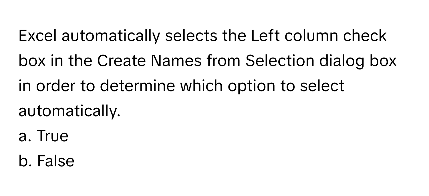 Excel automatically selects the Left column check box in the Create Names from Selection dialog box in order to determine which option to select automatically.

a. True
b. False