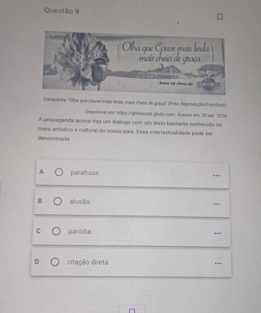 Campanha "Olha que couve mais linda, mais cheia de graça" (Foto: Reprodução/Hortifruti).
Disponível em: https://globorural.globo.com. Acesso em: 20 set. 2024.
A propaganda acima traz um diálogo com um texto bastante conhecido no
meio artístico e cultural do nosso país. Essa intertextualidade pode ser
denominada
A paráfrase. …
B alusão. …
C paródia.
D citação direta. ...