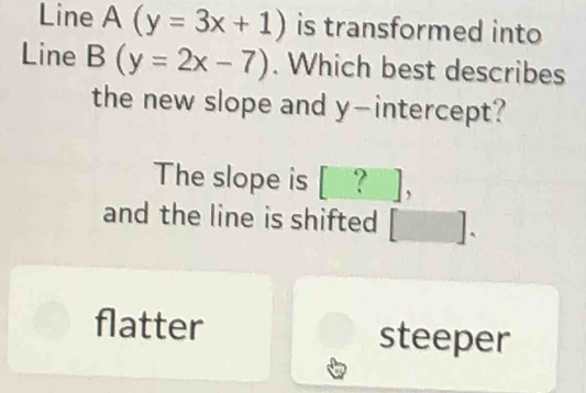 Line A (y=3x+1) is transformed into
Line B(y=2x-7). Which best describes
the new slope and y-intercept?
The slope is [_?_],
and the line is shifted [].
flatter steeper