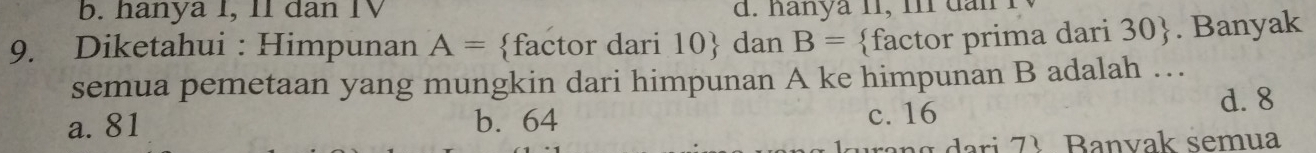 b. hanya I, I1 dan IV d. hanya 11, i dan
9. Diketahui : Himpunan A= factor dari 10 dan B= factor prima dari 30 . Banyak
semua pemetaan yang mungkin dari himpunan A ke himpunan B adalah …
a. 81 b. 64
c. 16 d. 8
3 B anvak semua