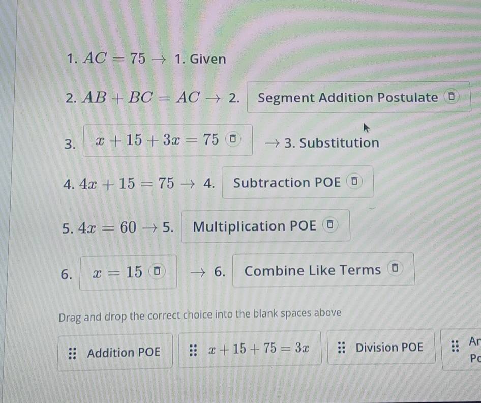 AC=75 to 1 . Given 
2. AB+BC=AC 2. Segment Addition Postulate D 
3. x+15+3x=75 3. Substitution 
4. 4x+15=75 4. Subtraction POE ⊥ 
5. 4x=60 5. Multiplication POE 
6. x=15 6. Combine Like Terms 
Drag and drop the correct choice into the blank spaces above 
Addition POE x+15+75=3x Division POE Ar 
Pc