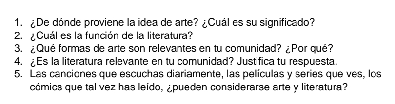 ¿De dónde proviene la idea de arte? ¿Cuál es su significado? 
2. ¿Cuál es la función de la literatura? 
3. ¿Qué formas de arte son relevantes en tu comunidad? ¿Por qué? 
4. ¿Es la literatura relevante en tu comunidad? Justifica tu respuesta. 
5. Las canciones que escuchas diariamente, las películas y series que ves, los 
cómics que tal vez has leído, ¿pueden considerarse arte y literatura?