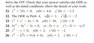 Solve the IVP. Check that your answer satisfies the ODE as 
well as the initial conditions. Show the details of your work. 
21. y''+25y=0, y(0)=4.6, y'(0)=-1.2
22. The ODE in Prob. 4. y( 1/2 )=1, y'( 1/2 )=-2
23. y''+y'-6y=0, y(0)=10, y'(0)=0
24. 4y''-4y'-3y=0, y(-2)=e, y'(-2)=-e/2
25. y''-y=0, y(0)=2, y'(0)=-2
26. y'prime -k^2y=0 (k!= 0), y(0)=1, y'(0)=1