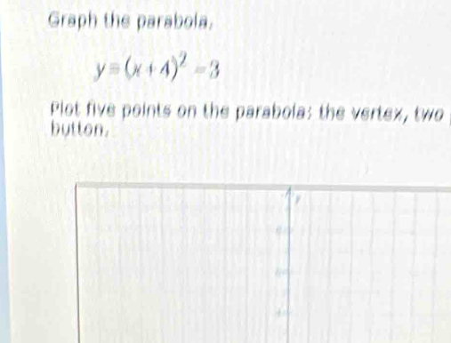 Graph the parabola.
y=(x+4)^2-3
Plot five points on the parabola; the vertex, two 
button.