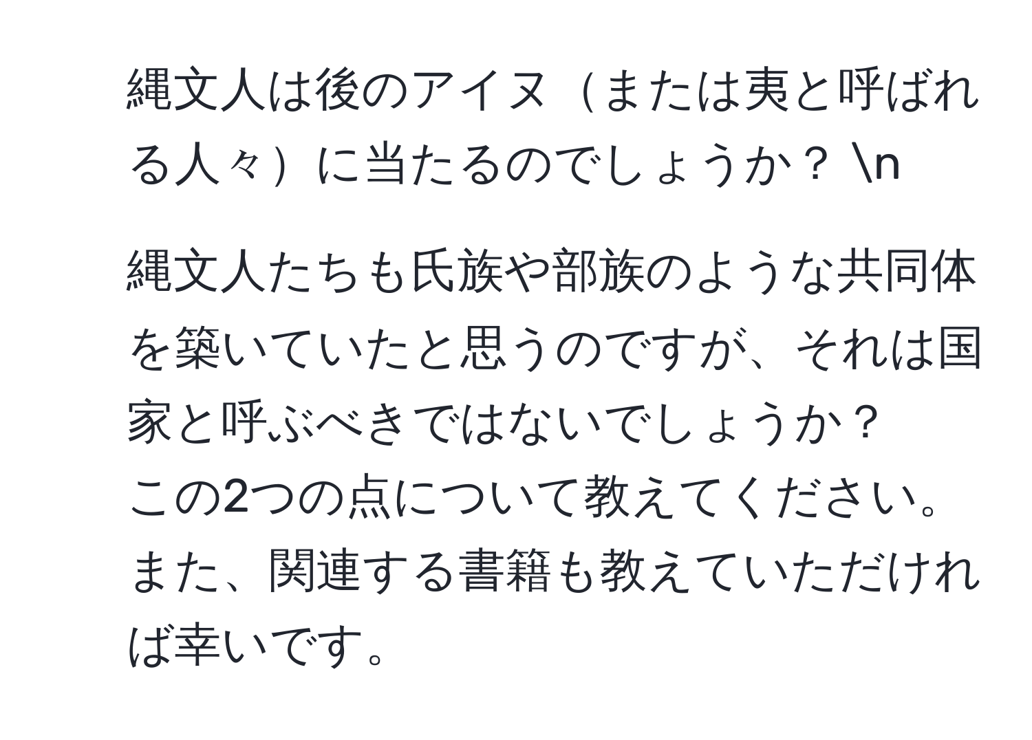 縄文人は後のアイヌまたは夷と呼ばれる人々に当たるのでしょうか？  n  
2. 縄文人たちも氏族や部族のような共同体を築いていたと思うのですが、それは国家と呼ぶべきではないでしょうか？  
この2つの点について教えてください。また、関連する書籍も教えていただければ幸いです。