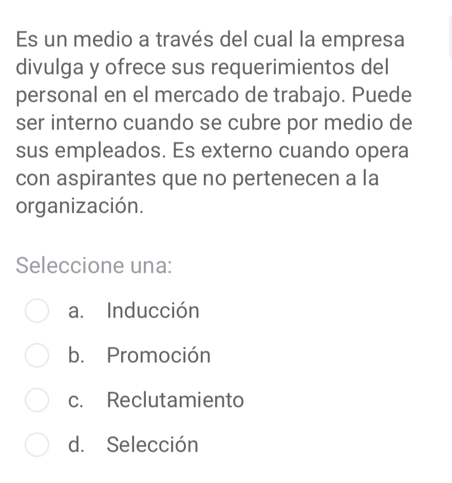 Es un medio a través del cual la empresa
divulga y ofrece sus requerimientos del
personal en el mercado de trabajo. Puede
ser interno cuando se cubre por medio de
sus empleados. Es externo cuando opera
con aspirantes que no pertenecen a la
organización.
Seleccione una:
a. Inducción
b. Promoción
c. Reclutamiento
d. Selección