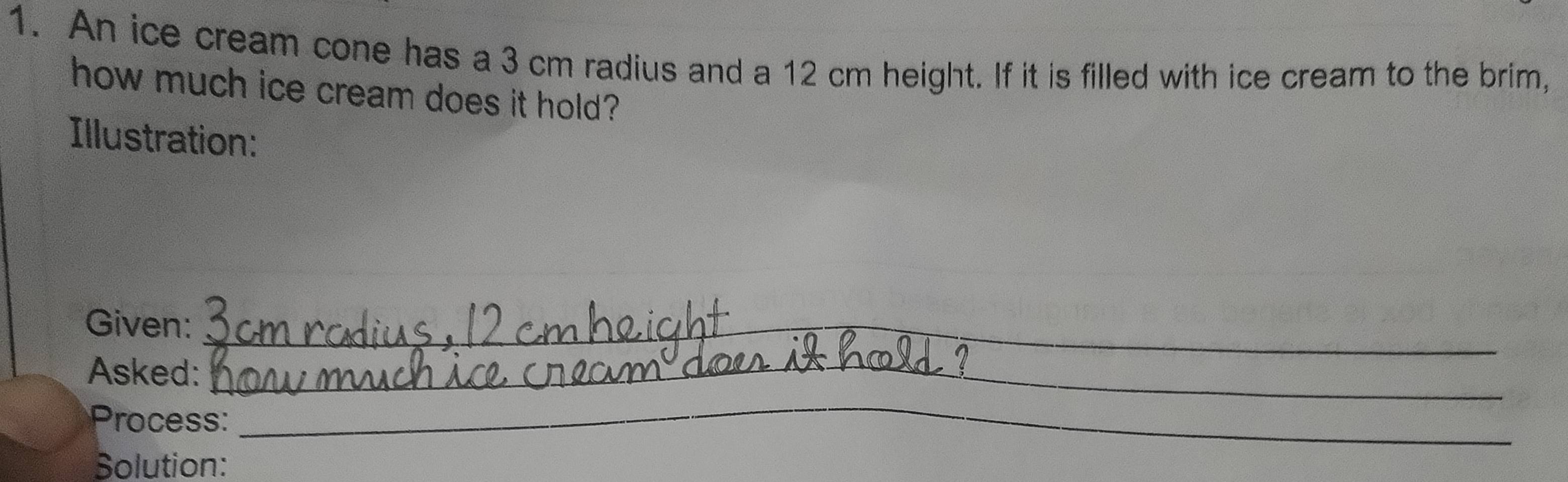 An ice cream cone has a 3 cm radius and a 12 cm height. If it is filled with ice cream to the brim, 
how much ice cream does it hold? 
Illustration: 
Given:_ 
Asked:_ 
Process: 
_ 
Solution: