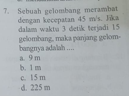 Sebuah gelombang merambat
dengan kecepatan 45 m/s. Jika
dalam waktu 3 detik terjadi 15
gelombang, maka panjang gelom-
bangnya adalah ....
a. 9 m
b. 1 m
c. 15 m
d. 225 m