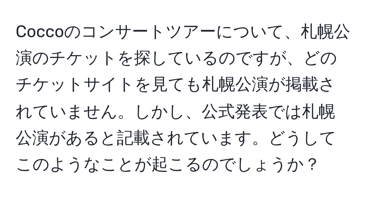 Coccoのコンサートツアーについて、札幌公演のチケットを探しているのですが、どのチケットサイトを見ても札幌公演が掲載されていません。しかし、公式発表では札幌公演があると記載されています。どうしてこのようなことが起こるのでしょうか？