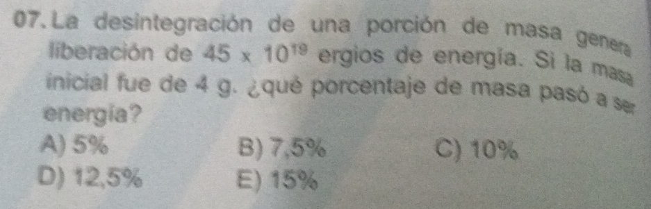 La desintegración de una porción de masa genera
liberación de 45* 10^(19) ergios de energía. Si la masa
inicial fue de 4 g. ¿qué porcentaje de masa pasó a ser
energia?
A) 5% B) 7,5% C) 10%
D) 12,5% E) 15%