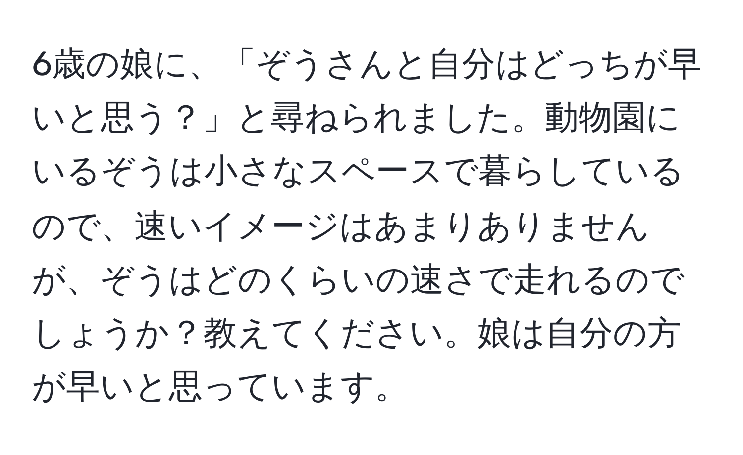 6歳の娘に、「ぞうさんと自分はどっちが早いと思う？」と尋ねられました。動物園にいるぞうは小さなスペースで暮らしているので、速いイメージはあまりありませんが、ぞうはどのくらいの速さで走れるのでしょうか？教えてください。娘は自分の方が早いと思っています。