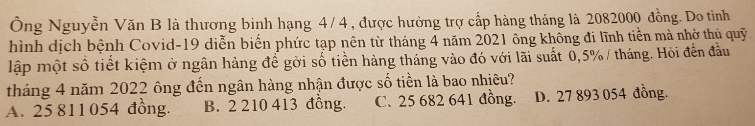 Ông Nguyễn Văn B là thương binh hạng 4/4 , được hưởng trợ cấp hàng tháng là 2082000 đồng. Do tinh
hình dịch bệnh Covid- 19 diễn biến phức tạp nên từ tháng 4 năm 2021 ông không đi lĩnh tiền mà nhờ thủ quỹ.
lập một số tiết kiệm ở ngân hàng để gởi số tiền hàng tháng vào đó với lãi suất 0,5% / tháng. Hỏi đến đầu
tháng 4 năm 2022 ông đến ngân hàng nhận được số tiền là bao nhiêu?
A. 25 811 054 đồng. B. 2 210 413 đồng. C. 25 682 641 đồng. D. 27 893 054 đồng.