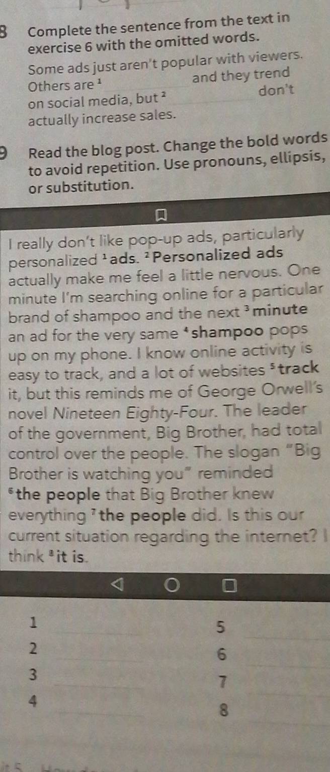 Complete the sentence from the text in 
exercise 6 with the omitted words. 
Some ads just aren't popular with viewers. 
Others are ¹ and they trend 
on social media, but ² 
don't 
actually increase sales. 
9 Read the blog post. Change the bold words 
to avoid repetition. Use pronouns, ellipsis, 
or substitution. 
I really don't like pop-up ads, particularly 
personalized ¹ads. ² Personalized ads 
actually make me feel a little nervous. One 
minute I'm searching online for a particular 
brand of shampoo and the next minute 
an ad for the very same ‘shampoo pops 
up on my phone. I know online activity is 
easy to track, and a lot of websites ³track 
it, but this reminds me of George Orwell's 
novel Nineteen Eighty-Four. The leader 
of the government, Big Brother, had total 
control over the people. The slogan “Big 
Brother is watching you" reminded 
*the people that Big Brother knew 
everything ' the people did. Is this our 
current situation regarding the internet? I 
think³it is.