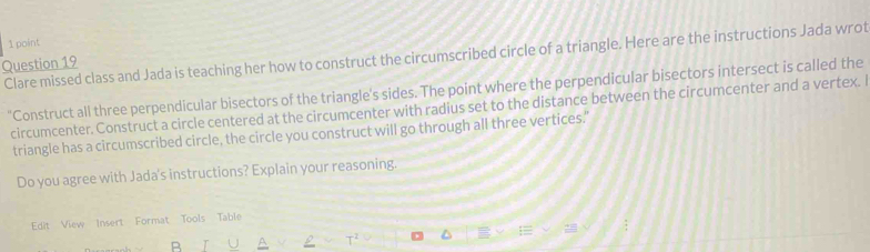 Clare missed class and Jada is teaching her how to construct the circumscribed circle of a triangle. Here are the instructions Jada wrot 
Question 19 
"Construct all three perpendicular bisectors of the triangle's sides. The point where the perpendicular bisectors intersect is called the 
circumcenter. Construct a circle centered at the circumcenter with radius set to the distance between the circumcenter and a vertex. I 
triangle has a circumscribed circle, the circle you construct will go through all three vertices." 
Do you agree with Jada's instructions? Explain your reasoning. 
Edit View Insert Format Tools Table 
28 
R
T^2