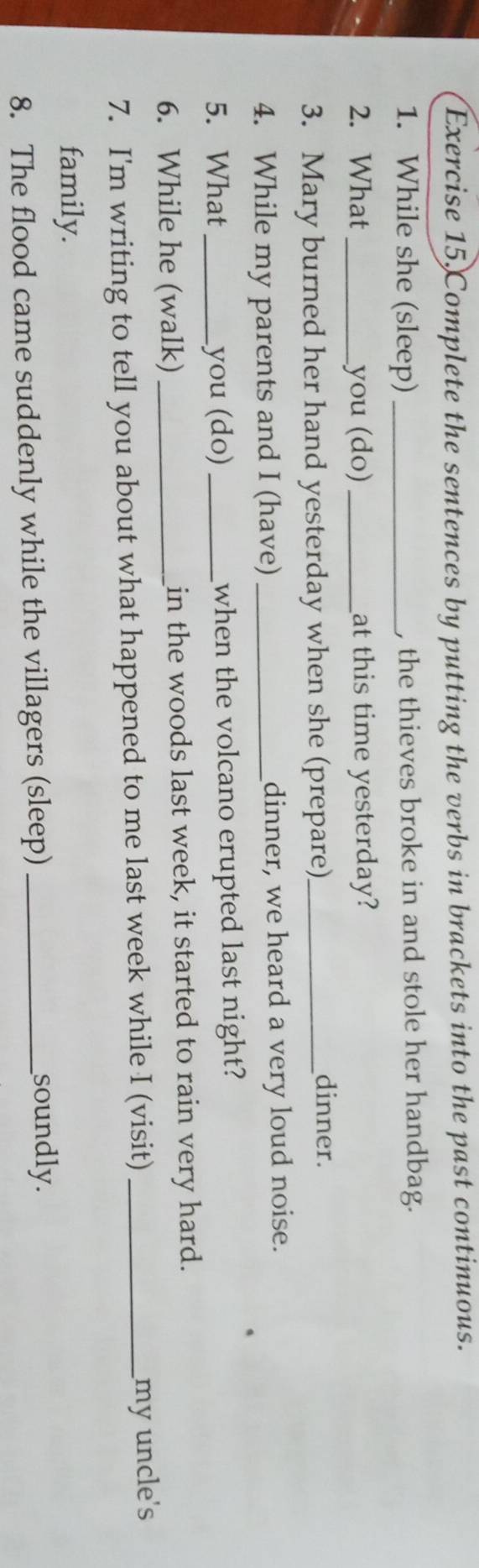 Complete the sentences by putting the verbs in brackets into the past continuous. 
1. While she (sleep) _, the thieves broke in and stole her handbag. 
2. What _you (do)_ at this time yesterday? 
3. Mary burned her hand yesterday when she (prepare)_ 
dinner. 
4. While my parents and I (have)_ dinner, we heard a very loud noise. 
5. What _you (do)_ when the volcano erupted last night? 
6. While he (walk) _in the woods last week, it started to rain very hard. 
7. I'm writing to tell you about what happened to me last week while I (visit)_ 
my uncle's 
family. 
8. The flood came suddenly while the villagers (sleep)_ 
soundly.