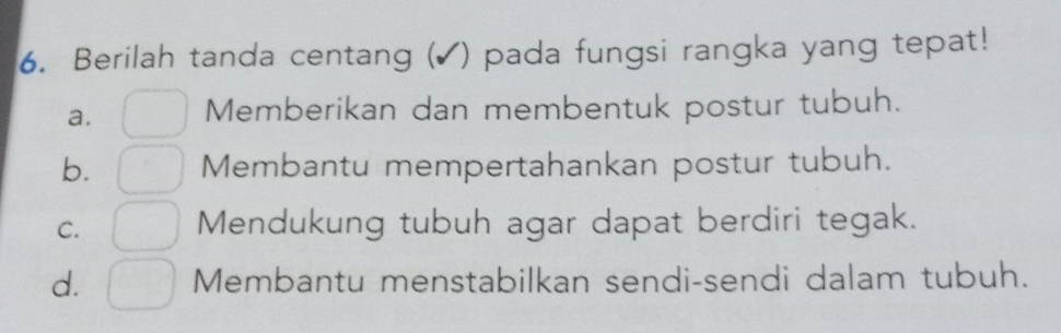 Berilah tanda centang (▲) pada fungsi rangka yang tepat!
a. Memberikan dan membentuk postur tubuh.
b. Membantu mempertahankan postur tubuh.
C. Mendukung tubuh agar dapat berdiri tegak.
d. Membantu menstabilkan sendi-sendi dalam tubuh.