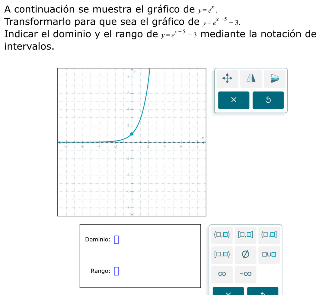 A continuación se muestra el gráfico de y=e^x. 
Transformarlo para que sea el gráfico de y=e^(x-5)-3. 
Indicar el dominio y el rango de y=e^(x-5)-3 mediante la notación de 
intervalos. 
×
(□ ,□ ) [□ ,□ ] (□ ,□ ]
Dominio: □
[□ ,□ )
□ U□
Rango:
∞ -∞