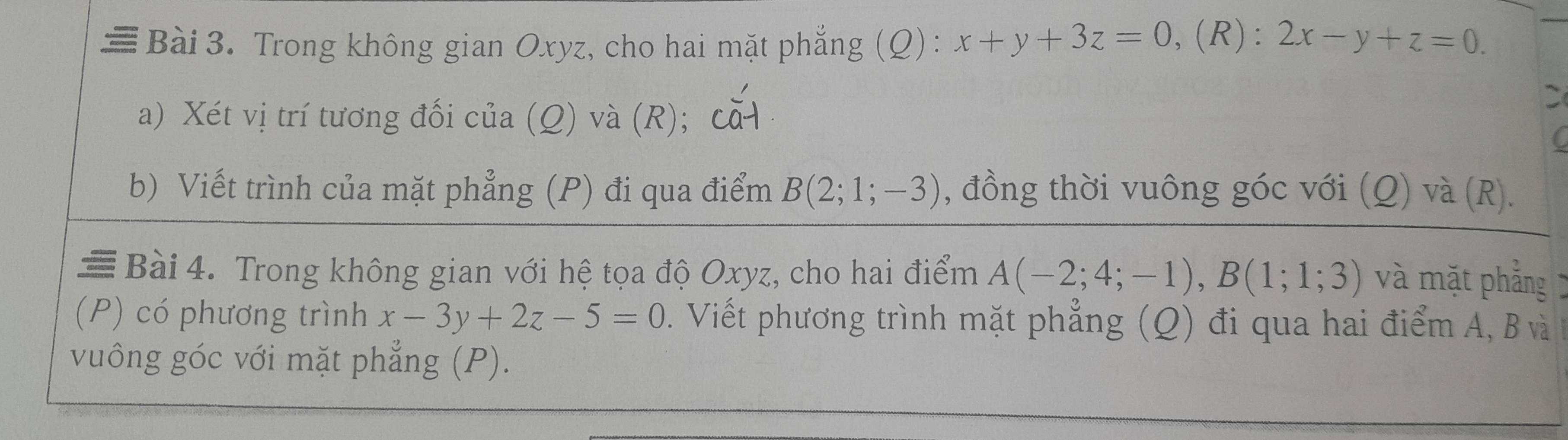 ≡ Bài 3. Trong không gian Oxyz, cho hai mặt phẳng (Q): x+y+3z=0 ,(R): 2x-y+z=0. 
a) Xét vị trí tương đối của (Q) và (R); cǎ 

C 
b) Viết trình của mặt phẳng (P) đi qua điểm B(2;1;-3) , đồng thời vuông góc với (Q) và (R). 
Bài 4. Trong không gian với hệ tọa độ Oxyz, cho hai điểm A(-2;4;-1), B(1;1;3) và mặt phẳng 
(P) có phương trình x-3y+2z-5=0. Viết phương trình mặt phẳng (Q) đi qua hai điểm A, B và 
vuông góc với mặt phẳng (P).