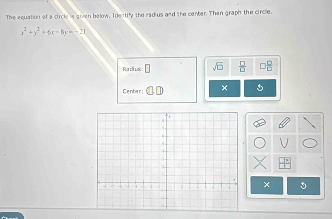 The equation of a circle is given below. Identify the radius and the center. Then graph the circle.
x^2+y^2+6x-8y=-21
Radius:
sqrt(□ )  □ /□   □  □ /□  
Center: 
× 
×