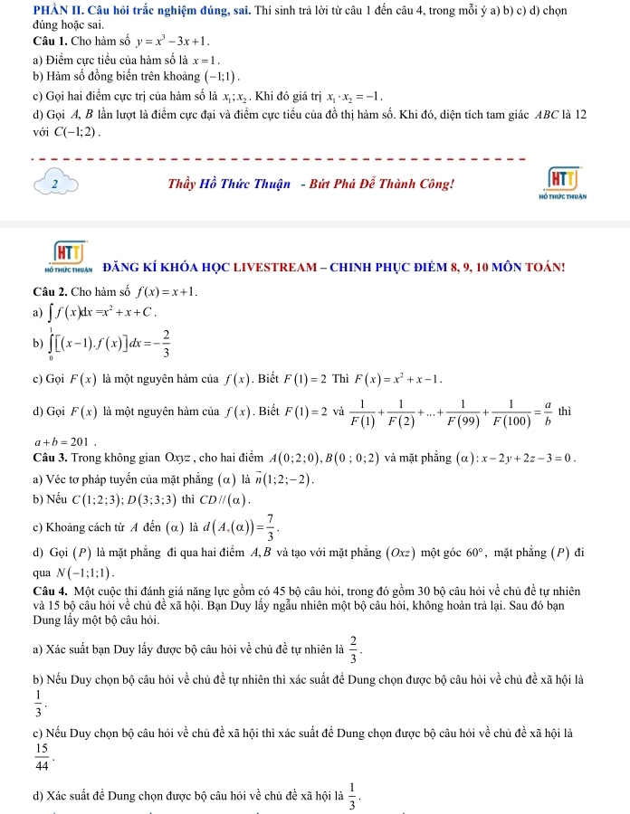 PHÀN II. Câu hồi trắc nghiệm đúng, sai. Thí sinh trả lời từ câu 1 đến câu 4, trong mỗi ý a) b) c) d) chọn
dúng hoặc sai.
Câu 1. Cho hàm số y=x^3-3x+1.
a) Điểm cực tiểu của hàm số là x=1.
b) Hàm số đồng biến trên khoảng (-1;1).
c) Gọi hai điểm cực trị của hàm số là x_1;x_2 , Khi đó giá trị x_1· x_2=-1.
d) Gọi A, B lần lượt là điểm cực đại và điểm cực tiểu của đồ thị hàm số. Khi đó, diện tích tam giác ABC là 12
với C(-1;2).
2  Thầy Hồ Thức Thuận - Bứt Phá Để Thành Công!
hồ thức thuận
HT
Hổ tHức thuận ĐăNG KÍ KHÓA HỌC LIVESTREAM - CHINH PHụC ĐIÊM 8, 9, 10 MÔN TOÁN!
Câu 2. Cho hàm số f(x)=x+1.
a) ∈t f(x)dx=x^2+x+C.
b) ∈tlimits _0^(1[(x-1).f(x)]dx=-frac 2)3
c) Gọi F(x) là một nguyên hảm của f(x). Biết F(1)=2 Thì F(x)=x^2+x-1.
d) Gọi F(x) là một nguyên hàm của f(x). Biết F(1)=2 và  1/F(1) + 1/F(2) +...+ 1/F(99) + 1/F(100) = a/b  thì
a+b=201.
Câu 3. Trong không gian Oxyz , cho hai điểm A(0;2;0),B(0;0;2) và mặt phẳng (α) l:x-2y+2z-3=0.
a) Véc tơ pháp tuyển của mặt phẳng (α) là overline n(1;2;-2).
b) Nếu C(1;2;3);D(3;3;3) thì CDparallel (alpha ).
c) Khoảng cách từ A đến (α) là d(A,(alpha ))= 7/3 .
d) Gọi (P) là mặt phẳng đi qua hai điểm A,B và tạo với mặt phẳng (Oxz) một góc 60° , mặt phẳng (P) đi
qua N(-1;1;1).
Câu 4. Một cuộc thi đánh giá năng lực gồm có 45 bộ câu hỏi, trong đó gồm 30 bộ câu hỏi vhat e chủ đề tự nhiên
và 15 bộ câu hỏi về chủ đề xã hội. Bạn Duy lấy ngẫu nhiên một bộ câu hỏi, không hoàn trả lại. Sau đó bạn
Dung lấy một bộ câu hỏi.
a) Xác suất bạn Duy lấy được bộ câu hỏi về chủ đề tự nhiên là  2/3 .
b) Nếu Duy chọn bộ câu hỏi về chủ đề tự nhiên thì xác suất để Dung chọn được bộ câu hỏi về chủ đề xã hội là
 1/3 .
c) Nếu Duy chọn bộ câu hỏi về chủ đề xã hội thì xác suất để Dung chọn được bộ câu hỏi về chủ đề xã hội là
 15/44 .
d) Xác suất đề Dung chọn được bộ câu hỏi về chủ đề xã hội là  1/3 .