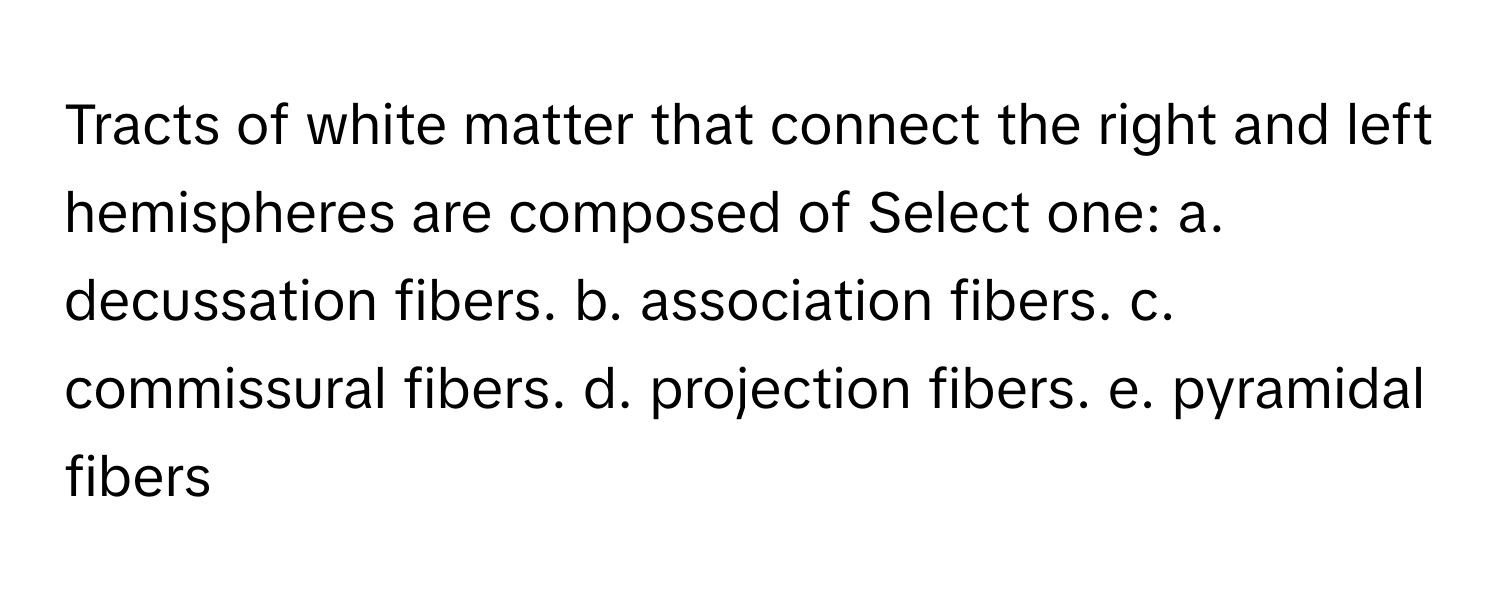 Tracts of white matter that connect the right and left hemispheres are composed of Select one: a. decussation fibers. b. association fibers. c. commissural fibers. d. projection fibers. e. pyramidal fibers