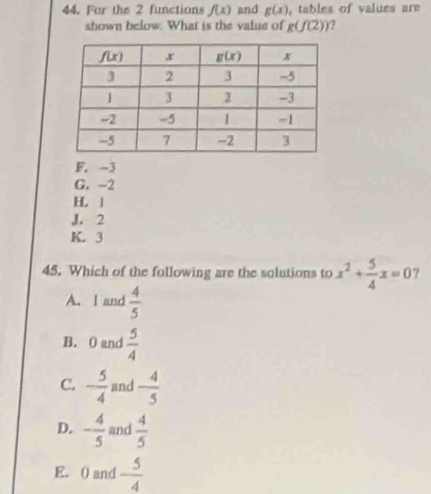 For the 2 functions f(x) and g(x) , tables of values are
shown below. What is the value of g(f(2))
F. -3
G. -2
H 」
J. 2
K. 3
45. Which of the following are the solutions to x^2+ 5/4 x=0 7
A. I and  4/5 
B. 0 and  5/4 
C. - 5/4  and - 4/5 
D. - 4/5  and  4/5 
E. ( and  5/4 