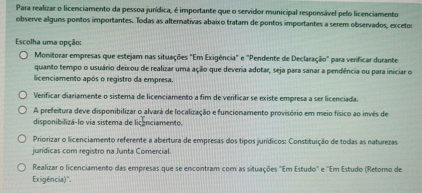 Para realizar o licenciamento da pessoa jurídica, é importante que o servidor municipal responsável pelo licenciamento
observe alguns pontos importantes. Todas as alternativas abaixo tratam de pontos importantes a serem observados, exceto:
Escolha uma opção:
Monitorar empresas que estejam nas situações "Em Exigência" e "Pendente de Declaração" para verificar durante
quanto tempo o usuário deixou de realizar uma ação que deveria adotar, seja para sanar a pendência ou para iniciar o
licenciamento após o registro da empresa.
Verificar diariamente o sistema de licenciamento a fim de verificar se existe empresa a ser licenciada.
A prefeitura deve disponibilizar o alvará de localização e funcionamento provisório em meio físico ao invés de
disponibilizá-lo via sistema de licenciamento.
Priorizar o licenciamento referente a abertura de empresas dos tipos jurídicos: Constituição de todas as naturezas
jurídicas com registro na Junta Comercial.
Realizar o licenciamento das empresas que se encontram com as situações "Em Estudo" e "Em Estudo (Retorno de
Exigência)".