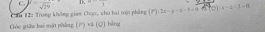 C. l=frac sqrt(29).
D. a=frac 3. 
Câu 12: Trong không gian Oxyz, cho hai mặt phẳng (P) ):2x-y-z-3=0 và (Q):x-z-2=0. 
Góc giữa hai mặt phẳng (P) và (Q) bằng