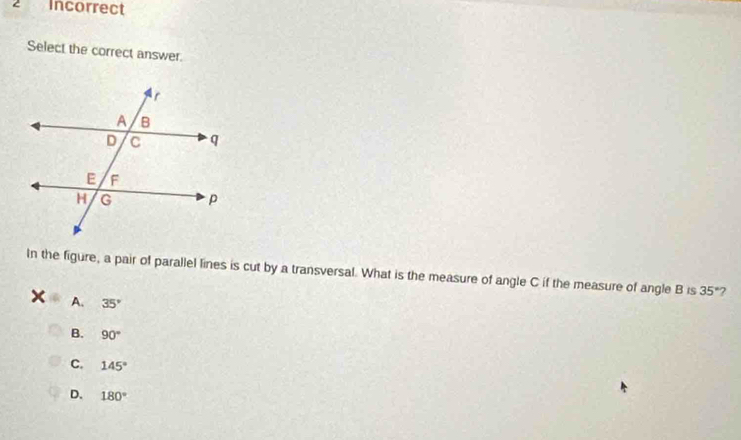 Incorrect
Select the correct answer.
In the figure, a pair of parallel lines is cut by a transversal. What is the measure of angle C if the measure of angle B is 35° 2
A. 35°
B. 90°
C. 145°
D. 180°