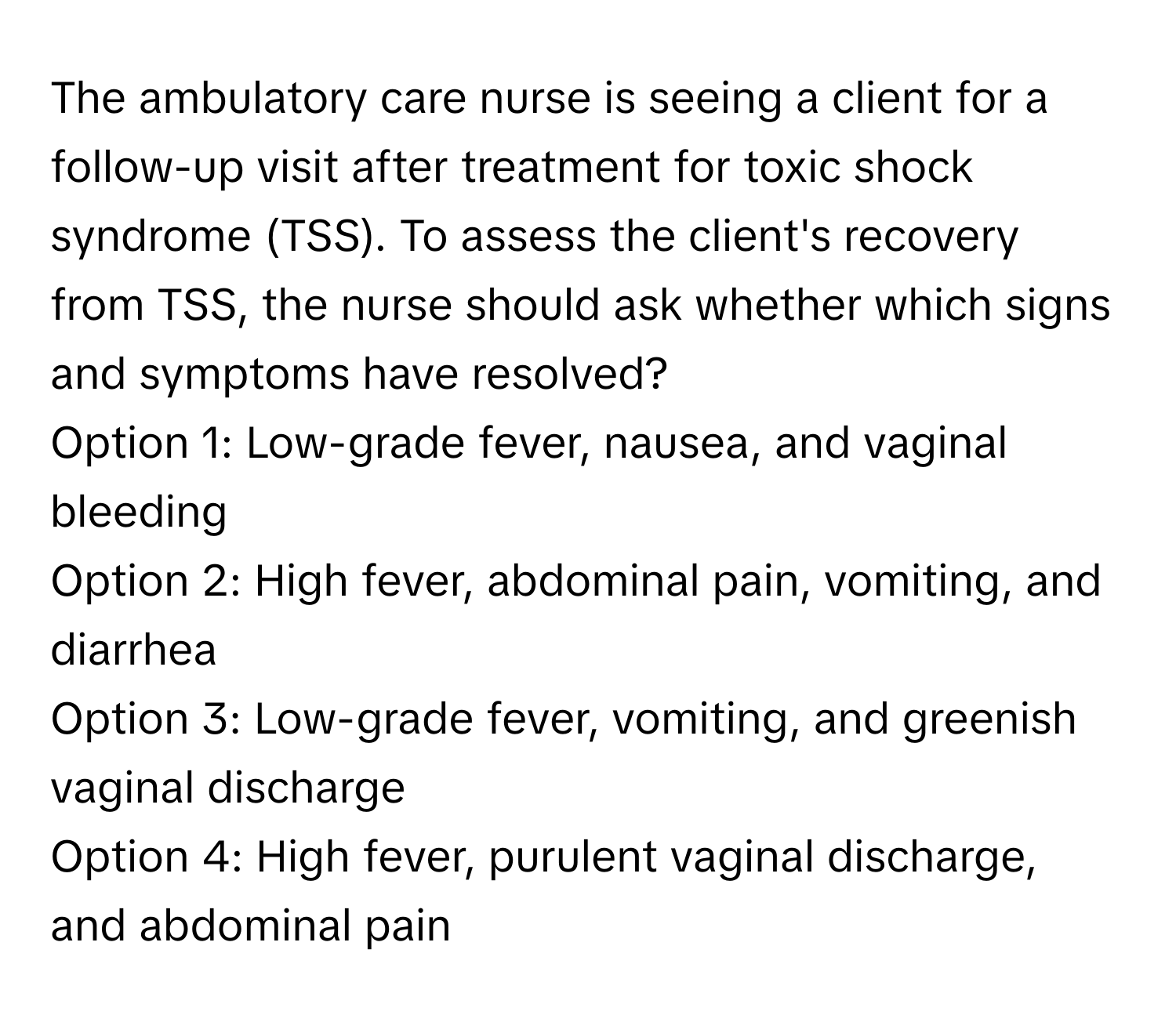 The ambulatory care nurse is seeing a client for a follow-up visit after treatment for toxic shock syndrome (TSS). To assess the client's recovery from TSS, the nurse should ask whether which signs and symptoms have resolved?

Option 1: Low-grade fever, nausea, and vaginal bleeding
Option 2: High fever, abdominal pain, vomiting, and diarrhea
Option 3: Low-grade fever, vomiting, and greenish vaginal discharge
Option 4: High fever, purulent vaginal discharge, and abdominal pain