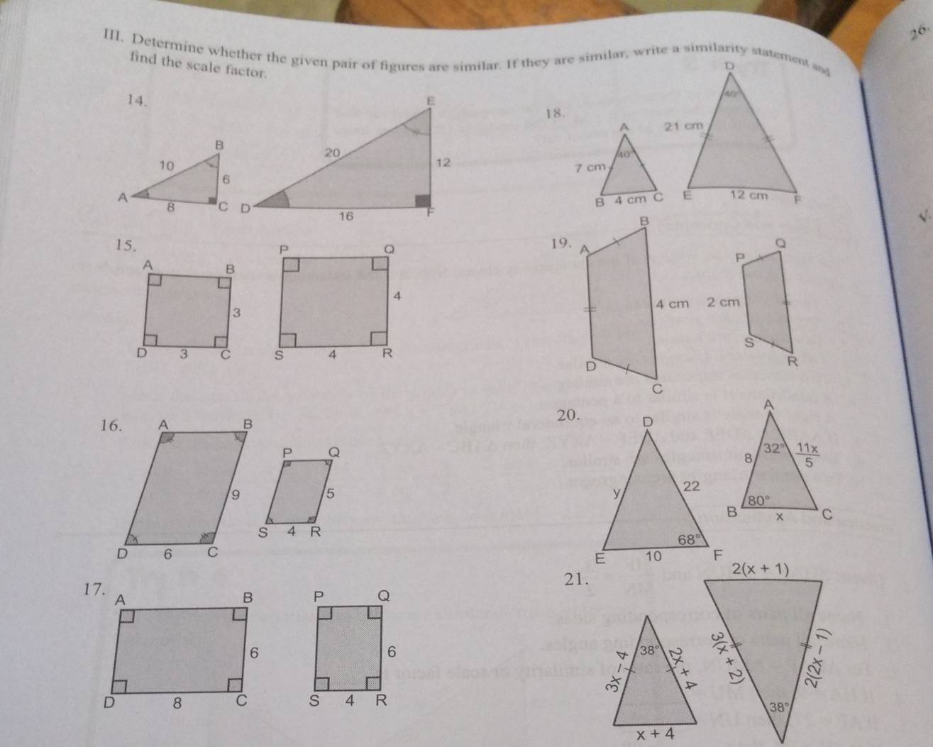 Determine whether the given pair of figures are similar. If they are similar, write a similarity statement and
find the scale factor.
14. E
18.
20
12
 
 
16
15.  19.
 
20.
P Q
5
4 R
 
21.
Q
P
6
s 4 R