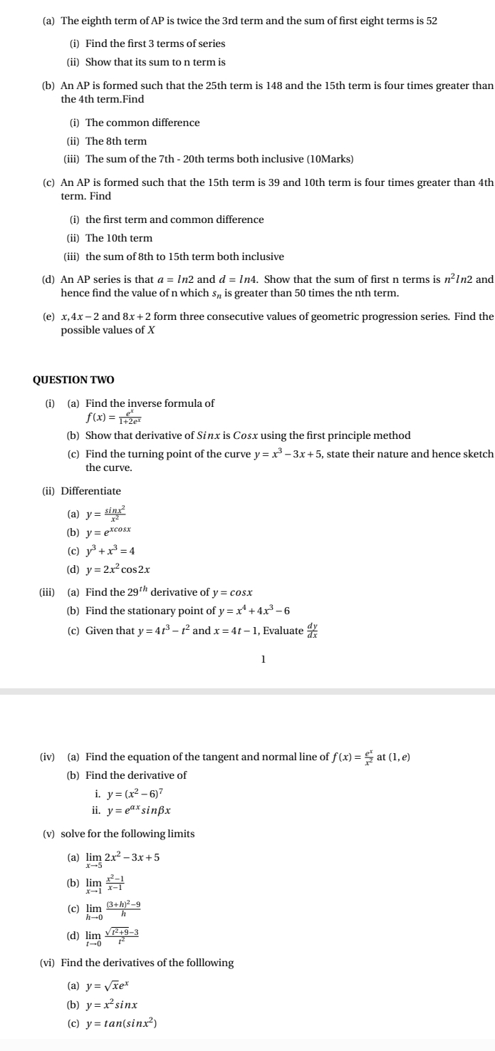 The eighth term of AP is twice the 3rd term and the sum of first eight terms is 52
(i) Find the first 3 terms of series
(ii) Show that its sum to n term is
(b) An AP is formed such that the 25th term is 148 and the 15th term is four times greater than
the 4th term.Find
(i) The common difference
(ii) The 8th term
(iii) The sum of the 7th - 20th terms both inclusive (10Marks)
(c) An AP is formed such that the 15th term is 39 and 10th term is four times greater than 4th
term. Find
(i) the first term and common difference
(ii) The 10th term
(iii) the sum of 8th to 15th term both inclusive
(d) An AP series is that a=ln 2 and d=ln 4.. Show that the sum of first n terms is n^2ln 2 and
hence find the value of n which s is greater than 50 times the nth term.
(e) x,4 x-2 and 8x+2 form three consecutive values of geometric progression series. Find the
possible values of X
QUESTION TWO
(i) (a) Find the inverse formula of
f(x)= e^x/1+2e^x 
(b) Show that derivative of Sinx is Cosx using the first principle method
(c) Find the turning point of the curve y=x^3-3x+5 , state their nature and hence sketch
the curve.
(ii) Differentiate
(a) y= sin x^2/x^2 
(b) y=e^(xcos x)
(c) y^3+x^3=4
(d) y=2x^2cos 2x
(iii) (a) Find the 29^(th) derivative of y=cos x
(b) Find the stationary point of y=x^4+4x^3-6
(c) Given that y=4t^3-t^2 and x=4t-1 , Evaluate  dy/dx 
1
(iv) (a) Find the equation of the tangent and normal line of f(x)= e^x/x^2 at(1,e)
(b) Find the derivative of
i. y=(x^2-6)^7
ii. y=e^(alpha x)sin beta x
(v) solve for the following limits
(a) limlimits _xto 52x^2-3x+5
(b) limlimits _xto 1 (x^2-1)/x-1 
(c) limlimits _hto 0frac (3+h)^2-9h
(d) limlimits _tto 0 (sqrt(t^2+9)-3)/t^2 
(vi) Find the derivatives of the folllowing
(a) y=sqrt(x)e^x
(b) y=x^2sin x
(c) y=tan (sin x^2)