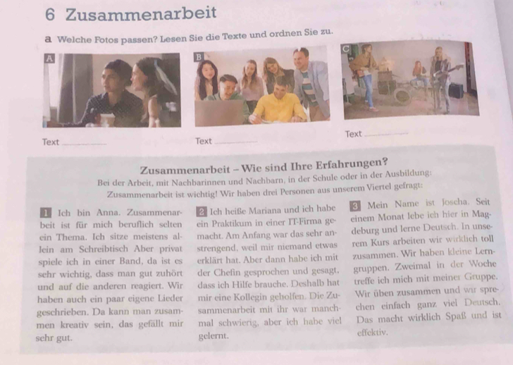 Zusammenarbeit 
a Welche Fotos passen? Lesen Sie die Texte und ordnen Sie zu. 
Text_ Text _Text_ 
Zusammenarbeit - Wie sind Ihre Erfahrungen? 
Bei der Arbeit, mit Nachbarinnen und Nachbarn, in der Schule oder in der Ausbildung: 
Zusammenarbeit ist wichtig! Wir haben drei Personen aus unserem Viertel gefragt: 
1 Ich bin Anna. Zusammenar 2 Ich heiße Mariana und ich habe Mein Name ist Joscha. Seit 
beit ist für mich beruflich selten ein Praktikum in einer IT-Firma ge- einem Monat lebe ich hier in Mag- 
ein Thema. Ich sitze meistens al- macht. Am Anfang war das sehr an- deburg und lerne Deutsch. In unse- 
lein am Schreibtisch Aber privat strengend, weil mir niemand etwas rem Kurs arbeiten wir wirklich toll 
spiele ich in einer Band, da ist es erklärt hat. Aber dann habe ich mit zusammen. Wir haben kleine Lern- 
sehr wichtig, dass man gut zuhört der Chefin gesprochen und gesagt. gruppen. Zweimal in der Woche 
und auf die anderen reagiert. Wir dass ich Hilfe brauche. Deshalb hat treffe ich mich mit meiner Gruppe. 
haben auch ein paar eigene Lieder mir eine Kollegin geholfen. Die Zu- Wir üben zusammen und wir spre- 
geschrieben. Da kann man zusam- sammenarbeit mit ihr war manch- chen einfach ganz viel Deutsch. 
men kreativ sein, das gefällt mir mal schwierig, aber ich habe viel Das macht wirklich Spaß und ist 
sehr gut. gelernt. effektiv.