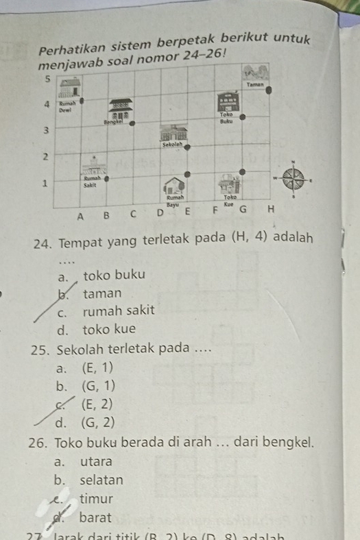 Perhatikan sistem berpetak berikut untuk
24. Tempat yang terletak pada (H,4) adalah
a. toko buku
b. taman
c. rumah sakit
d. toko kue
25. Sekolah terletak pada ....
a. (E,1)
b. (G,1)
C (E,2)
d. (G,2)
26. Toko buku berada di arah ... dari bengkel.
a. utara
b. selatan
. timur
d. barat
2 7  larak dari titik  ( R   2 ) ke ( D   8 )  a