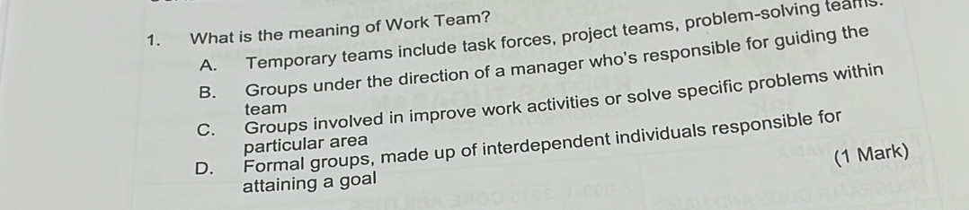 What is the meaning of Work Team?
A. Temporary teams include task forces, project teams, problem-solving tears
B. Groups under the direction of a manager who's responsible for guiding the
C. Groups involved in improve work activities or solve specific problems within
team
D. Formal groups, made up of interdependent individuals responsible for particular area
(1 Mark)
attaining a goal