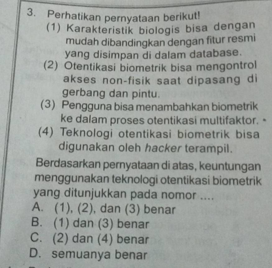 Perhatikan pernyataan berikut!
(1) Karakteristik biologis bisa dengan
mudah dibandingkan dengan fitur resmi
yang disimpan di dalam database.
(2) Otentikasi biometrik bisa mengontrol
akses non-fisik saat dipasang di
gerbang dan pintu.
(3) Pengguna bisa menambahkan biometrik
ke dalam proses otentikasi multifaktor. -
(4) Teknologi otentikasi biometrik bisa
digunakan oleh hacker terampil.
Berdasarkan pernyataan di atas, keuntungan
menggunakan teknologi otentikasi biometrik
yang ditunjukkan pada nomor ....
A. (1), (2), dan (3) benar
B. (1) dan (3) benar
C. (2) dan (4) benar
D. semuanya benar