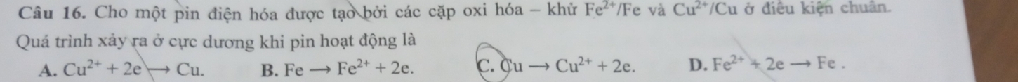 Cho một pin điện hóa được tạo bởi các cặp oxi hóa - khử Fe^(2+)/Fe : và Cu^(2+)/Cu ở điều kiện chuân.
Quá trình xảy ra ở cực dương khi pin hoạt động là
A. Cu^(2+)+2eto Cu. B. Fe Fe^(2+)+2e. c. Cuto Cu^(2+)+2e. D. Fe^(2+)+2eto Fe.