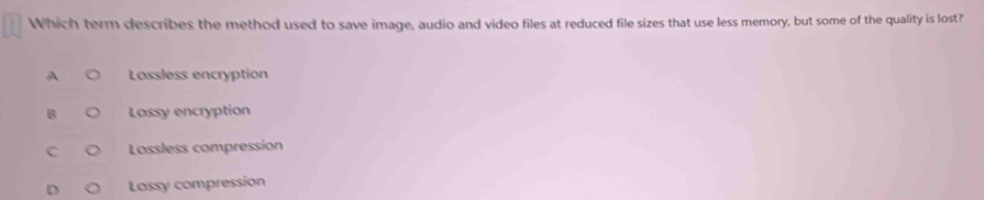 Which term describes the method used to save image, audio and video files at reduced file sizes that use less memory, but some of the quality is lost?
A Lossless encryption
B Lossy encryption
C Lossless compression
Lossy compression