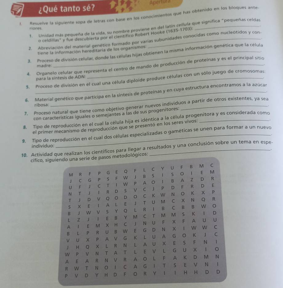 ¿Qué tanto sé? Apertura
1. Resuelve la siguiente sopa de letras con base en los conocimientos que has obtenido en los bloques ante-
, .
1. Unidad más pequeña de la vida, su nombre proviene en del latin cellula que significa “pequeñas celdas
riores.
o celdillas" y fue descubierta por el científico Robert Hooke (1635-1703):
.
2. Abreviación del material genético formado por varias subunidades conocidas como nucleótidos y con-
tiene la información hereditaria de los organismos:
3. Proceso de división celular, donde las células hijas obtienen la misma información genética que la célula
madre:
.
4. Organelo celular que representa el centro de mando de producción de proteínas y es el principal sitio
para la síntesis de ADN:
5. Proceso de división en el cual una célula diploide produce células con un sólo juego de cromosomas:
6. Material genético que participa en la síntesis de proteínas y en cuya estructura encontramos a la azúcar
ribosa:
7. Proceso natural que tiene como objetivo generar nuevos individuos a partir de otros existentes, ya sea
con características iguales o semejantes a Ías de sus progenitores:
8. Tipo de reproducción en el cual la célula hija es idéntica a la célula progenitora y es considerada como
el primer mecanismo de reproducción que se presentó en los seres vivos:
9.  Tipo de reproducción en el cual dos células especializadas o gaméticas se unen para formar a un nuevo
individuo:
10. Actividad que realizan los científicos para llegar a resultados y una conclusión sobre un tema en espe-
cífico, siológicos: