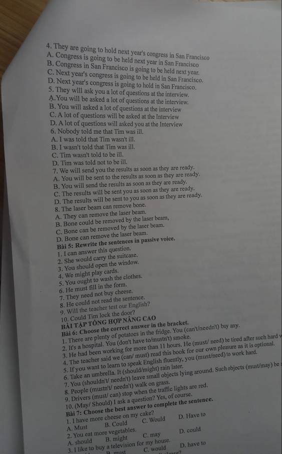 They are going to hold next year's congress in San Francisco
A. Congress is going to be held next year in San Francisco
B. Congress in San Francisco is going to be held next year.
C. Next year's congress is going to be held in San Francisco.
D. Next year's congress is going to hold in San Francisco.
5. They wIll ask you a lot of questions at the interview.
A.You will be asked a lot of questions at the interview.
B. You will asked a lot of questions at the interview
C. A lot of questions will be asked at the Interview
D. A lot of questions will asked you at the Interview
6. Nobody told me that Tim was ill.
A. I was told that Tim wasn't ill.
B. I wasn't told that Tim was ill.
C. Tim wasn't told to be ill.
D. Tim was told not to be ill.
7. We will send you the results as soon as they are ready.
A. You will be sent to the results as soon as they are ready.
B. You will send the results as soon as they are ready
C. The results will be sent you as soon as they are ready.
D. The results will be sent to you as soon as they are ready.
8. The laser beam can remove bone.
A. They can remove the laser beam.
B. Bone could be removed by the laser beam,
C. Bone can be removed by the laser beam.
D. Bone can remove the laser beam.
Bài 5: Rewrite the sentences in passive voice.
1. I can answer this question.
2. She would carry the suitcase.
3. You should open the window.
4. We might play cards.
5. You ought to wash the clothes.
6. He must fill in the form.
7. They need not buy cheese.
8. He could not read the sentence.
9. Will the teacher test our English?
10. Could Tim lock the door?
bài tập tông hợp nâng cao
Bài 6: Choose the correct answer in the bracket.
1. There are plenty of potatoes in the fridge. You (can't/needn't) buy any.
2. It's a hospital. You (don't have to/mustn't) smoke.
3. He had been working for more than 11 hours. He (must/ need) be tired after such hard w
4. The teacher said we (can/ must) read this book for our own plessure as it is optional.
5. If you want to learn to speak English fluently, you (must/need) to work hard.
6. Take an umbrella. It (should/might) rain later.
7. You (shouldn't/ needn't) leave small objects lying around. Such objects (must/may) be
8. People (mustn't/ needn't) walk on grass.
9, Drivers (must/ can) stop when the traffic lights are red.
10. (May/ Should) I ask a question? Yes, of course.
Bài 7: Choose the best answer to complete the sentence.
]. I have more cheese on my cake?
A. Must B. Could C. Would D. Have to
2. You eat more vegetables. C. may
A. should B. might D. could
3. I like to buy a television for my house. D. have to
C. would
.”