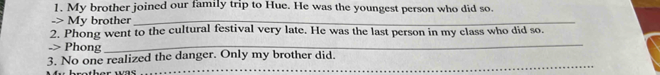 My brother joined our family trip to Hue. He was the youngest person who did so. 
-> My brother_ 
2. Phong went to the cultural festival very late. He was the last person in my class who did so. 
-> Phong_ 
3. No one realized the danger. Only my brother did. 
rether was . 
_