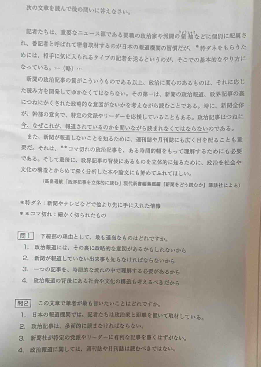 のをんでのいにえなさい。
たちは、なニュースであるのやのなとににさ
れ、とばれてするのがののだが、＊ダネをもらうた
めには、ににスられるタイブのをるというのが、そこでのなやりガに
なっている。……
ののがこういうものである、にのあるものは、それにじ
たみをしてゆかなくてはならない。そのは、の、の
につねにかくされたながないかをえながらむことである。に、
が、ので、のやリーダーをしていることもある。はつねに
、なぜこれが、されているのかをいながらまれなくてはならないのである。
また、がしないことをるために、やにもくをることも
だ。それは、**コマれのを、あるをもってするためにも
である。そしてに、のにあるものをにるために、をや
のとからめてくしたやにもめてふれてほしい。
「をにむ」『をどうむか』 による
＊ダネ∶やテレビなとでよりににスれた
＊＊コマれ：かくられたもの
1 のとして、もなものはどれですか。
1. には、そのにながあるかもしれないから
2. がしていないもらなければならないから
3. ーつのを、なれのでするがあるから
4. のにあるやのもえるべきだから
2 このでがもいたいことはどれですか。
1. のでは、たちはとをいてしている。
2、 は、にまなければならない。
3. がのやリーダーになをくはずがない。
4、 にしては、やはむべきではない。