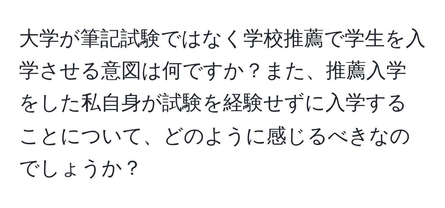 大学が筆記試験ではなく学校推薦で学生を入学させる意図は何ですか？また、推薦入学をした私自身が試験を経験せずに入学することについて、どのように感じるべきなのでしょうか？