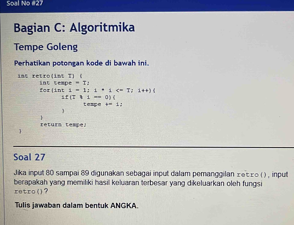 Soal No #27 
Bagian C: Algoritmika 
Tempe Goleng 
Perhatikan potongan kode di bawah ini. 
int retro(int T)  
int tempe =T;
for(inti=1;i*i
if(T8i=0)
tempe +=i; 
 
 
return tempe; 
Soal 27 
Jika input 80 sampai 89 digunakan sebagai input dalam pemanggilan retro ( ) , input 
berapakah yang memiliki hasil keluaran terbesar yang dikeluarkan oleh fungsi 
retro()? 
Tulis jawaban dalam bentuk ANGKA.