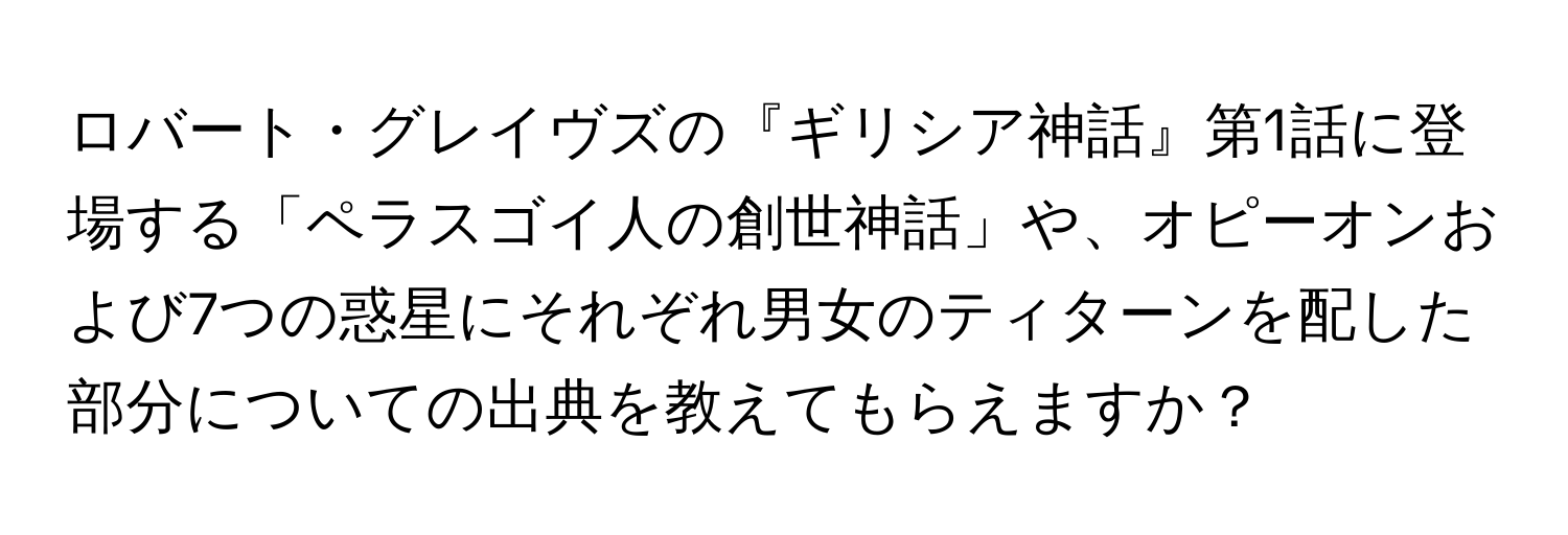 ロバート・グレイヴズの『ギリシア神話』第1話に登場する「ペラスゴイ人の創世神話」や、オピーオンおよび7つの惑星にそれぞれ男女のティターンを配した部分についての出典を教えてもらえますか？