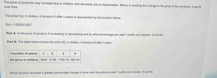 The price of products may increase due to inflation and decrease due to depreciation. Marco is studying the change in the price of two products, A and B,
over time.
The price f(x) , in dollars, of product A after x years is represented by the function below:
f(x)=12500(0.82)^x
Part A: Is the price of product A increasing or decreasing and by what percentage per year? Justify your answer. (5 points)
Part B: The table below shows the price f(t) , in dollars, of product B after t years:
Which product recorded a greater percentage change in price over the previous year? Justify your answer. (5 points)