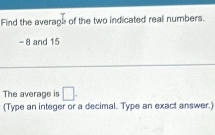 Find the average of the two indicated real numbers.
-8 and 15
The average is □. 
(Type an integer or a decimal. Type an exact answer.)