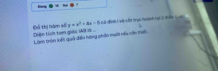 Đúng 16 Sai 7 
Đổ thị hàm số y=x^2+4x-5 có đỉnh I và cắt trục hoành tại 2 điểm A và B. 
Diện tích tam giác IAB là ... 
Làm tròn kết quả đến hàng phần mười nếu cần thiết.