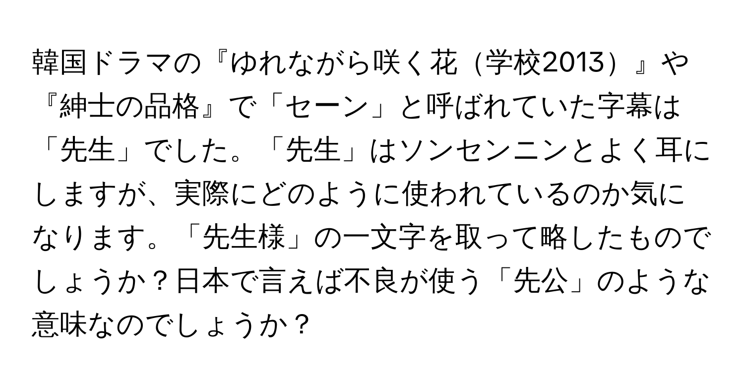 韓国ドラマの『ゆれながら咲く花学校2013』や『紳士の品格』で「セーン」と呼ばれていた字幕は「先生」でした。「先生」はソンセンニンとよく耳にしますが、実際にどのように使われているのか気になります。「先生様」の一文字を取って略したものでしょうか？日本で言えば不良が使う「先公」のような意味なのでしょうか？